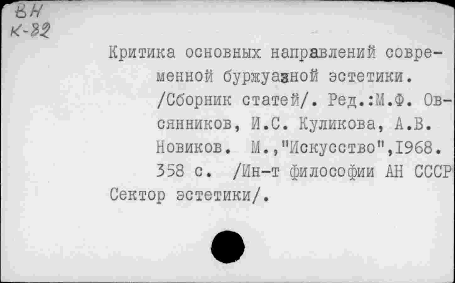 ﻿Критика основных направлений современной буржуазной эстетики.
/Сборник статей/. Ред.:М.Ф. Овсянников, И.С. Куликова, А.В.
Новиков. М./’Искусство",1968.
358 с. /Ин-т философии АН СССР
Сектор эстетики/.